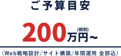 ご予算目安 200万円〜（税別）（Web戦略設計/サイト構築/年間運用 全部込）