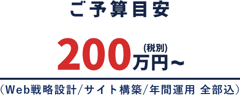 ご予算目安 200万円〜（税別）（Web戦略設計/サイト構築/年間運用 全部込）